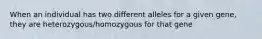 When an individual has two different alleles for a given gene, they are heterozygous/homozygous for that gene