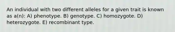 An individual with two different alleles for a given trait is known as a(n): A) phenotype. B) genotype. C) homozygote. D) heterozygote. E) recombinant type.