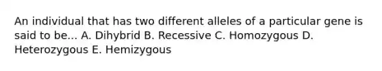 An individual that has two different alleles of a particular gene is said to be... A. Dihybrid B. Recessive C. Homozygous D. Heterozygous E. Hemizygous