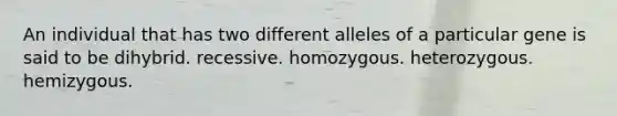 An individual that has two different alleles of a particular gene is said to be dihybrid. recessive. homozygous. heterozygous. hemizygous.