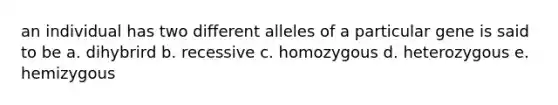 an individual has two different alleles of a particular gene is said to be a. dihybrird b. recessive c. homozygous d. heterozygous e. hemizygous