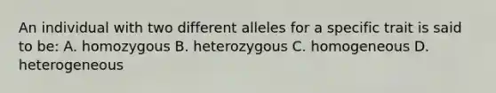 An individual with two different alleles for a specific trait is said to be: A. homozygous B. heterozygous C. homogeneous D. heterogeneous