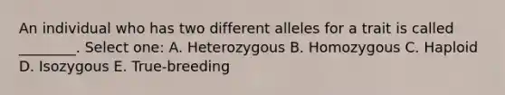 An individual who has two different alleles for a trait is called ________. Select one: A. Heterozygous B. Homozygous C. Haploid D. Isozygous E. True-breeding