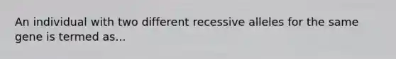 An individual with two different recessive alleles for the same gene is termed as...