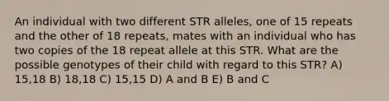 An individual with two different STR alleles, one of 15 repeats and the other of 18 repeats, mates with an individual who has two copies of the 18 repeat allele at this STR. What are the possible genotypes of their child with regard to this STR? A) 15,18 B) 18,18 C) 15,15 D) A and B E) B and C