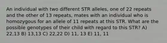 An individual with two different STR alleles, one of 22 repeats and the other of 13 repeats, mates with an individual who is homozygous for an allele of 11 repeats at this STR. What are the possible genotypes of their child with regard to this STR? A) 22,13 B) 13,13 C) 22,22 D) 11, 13 E) 11, 11