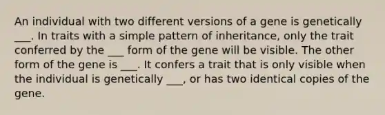 An individual with two different versions of a gene is genetically ___. In traits with a simple pattern of inheritance, only the trait conferred by the ___ form of the gene will be visible. The other form of the gene is ___. It confers a trait that is only visible when the individual is genetically ___, or has two identical copies of the gene.