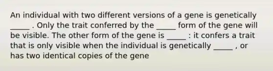 An individual with two different versions of a gene is genetically _____ . Only the trait conferred by the _____ form of the gene will be visible. The other form of the gene is _____ : it confers a trait that is only visible when the individual is genetically _____ , or has two identical copies of the gene