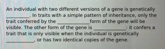 An individual with two different versions of a gene is genetically __________. In traits with a simple pattern of inheritance, only the trait conferred by the ______________form of the gene will be visible. The other form of the gene is ______________: it confers a trait that is only visible when the individual is genetically ____________, or has two identical copies of the gene.