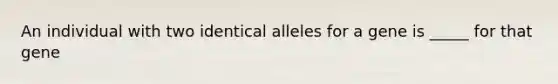 An individual with two identical alleles for a gene is _____ for that gene