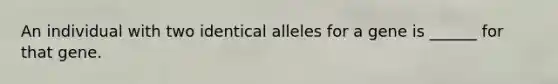 An individual with two identical alleles for a gene is ______ for that gene.