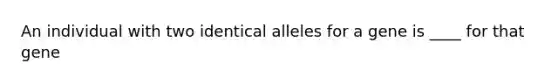 An individual with two identical alleles for a gene is ____ for that gene