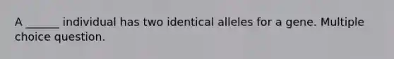 A ______ individual has two identical alleles for a gene. Multiple choice question.