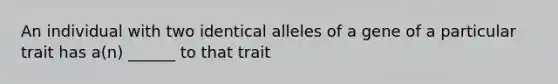 An individual with two identical alleles of a gene of a particular trait has a(n) ______ to that trait