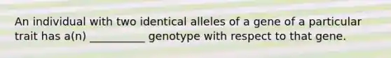 An individual with two identical alleles of a gene of a particular trait has a(n) __________ genotype with respect to that gene.