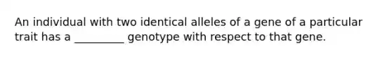 An individual with two identical alleles of a gene of a particular trait has a _________ genotype with respect to that gene.