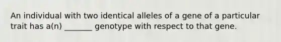 An individual with two identical alleles of a gene of a particular trait has a(n) _______ genotype with respect to that gene.