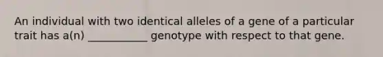 An individual with two identical alleles of a gene of a particular trait has a(n) ___________ genotype with respect to that gene.