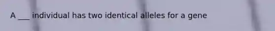 A ___ individual has two identical alleles for a gene