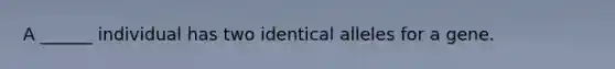 A ______ individual has two identical alleles for a gene.