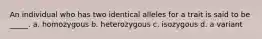 An individual who has two identical alleles for a trait is said to be _____. a. homozygous b. heterozygous c. isozygous d. a variant