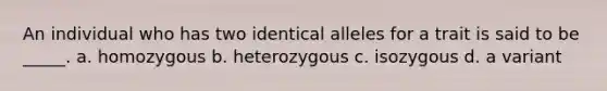 An individual who has two identical alleles for a trait is said to be _____. a. homozygous b. heterozygous c. isozygous d. a variant