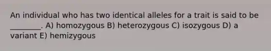 An individual who has two identical alleles for a trait is said to be ________. A) homozygous B) heterozygous C) isozygous D) a variant E) hemizygous