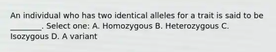 An individual who has two identical alleles for a trait is said to be ________. Select one: A. Homozygous B. Heterozygous C. Isozygous D. A variant