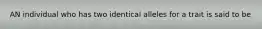 AN individual who has two identical alleles for a trait is said to be