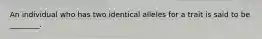 An individual who has two identical alleles for a trait is said to be ________.