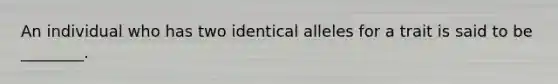 An individual who has two identical alleles for a trait is said to be ________.