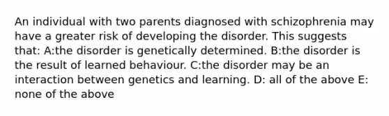 An individual with two parents diagnosed with schizophrenia may have a greater risk of developing the disorder. This suggests that: A:the disorder is genetically determined. B:the disorder is the result of learned behaviour. C:the disorder may be an interaction between genetics and learning. D: all of the above E: none of the above