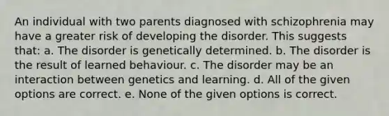 An individual with two parents diagnosed with schizophrenia may have a greater risk of developing the disorder. This suggests that: a. The disorder is genetically determined. b. The disorder is the result of learned behaviour. c. The disorder may be an interaction between genetics and learning. d. All of the given options are correct. e. None of the given options is correct.