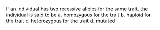 If an individual has two recessive alleles for the same trait, the individual is said to be a. homozygous for the trait b. haploid for the trait c. heterozygous for the trait d. mutated