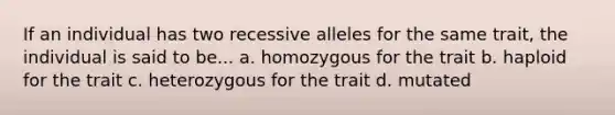 If an individual has two recessive alleles for the same trait, the individual is said to be... a. homozygous for the trait b. haploid for the trait c. heterozygous for the trait d. mutated