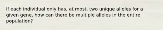 If each individual only has, at most, two unique alleles for a given gene, how can there be multiple alleles in the entire population?