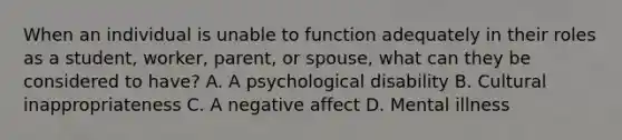 When an individual is unable to function adequately in their roles as a student, worker, parent, or spouse, what can they be considered to have? A. A psychological disability B. Cultural inappropriateness C. A negative affect D. Mental illness