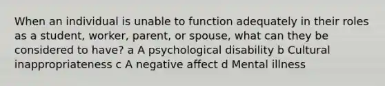 When an individual is unable to function adequately in their roles as a student, worker, parent, or spouse, what can they be considered to have? a A psychological disability b Cultural inappropriateness c A negative affect d Mental illness