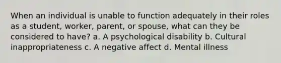 When an individual is unable to function adequately in their roles as a student, worker, parent, or spouse, what can they be considered to have? a. A psychological disability b. Cultural inappropriateness c. A negative affect d. Mental illness