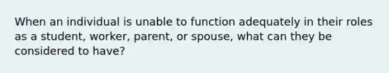 When an individual is unable to function adequately in their roles as a student, worker, parent, or spouse, what can they be considered to have?