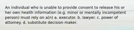 An individual who is unable to provide consent to release his or her own health information (e.g. minor or mentally incompetent person) must rely on a(n) a. executor. b. lawyer. c. power of attorney. d. substitute decision maker.