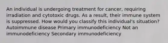 An individual is undergoing treatment for cancer, requiring irradiation and cytotoxic drugs. As a result, their immune system is suppressed. How would you classify this individual's situation? Autoimmune disease Primary immunodeficiency Not an immunodeficiency Secondary immunodeficiency