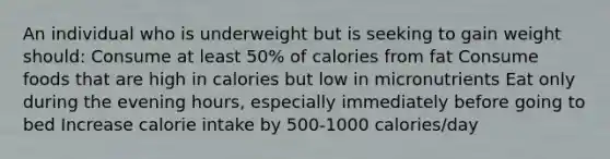 An individual who is underweight but is seeking to gain weight should: Consume at least 50% of calories from fat Consume foods that are high in calories but low in micronutrients Eat only during the evening hours, especially immediately before going to bed Increase calorie intake by 500-1000 calories/day