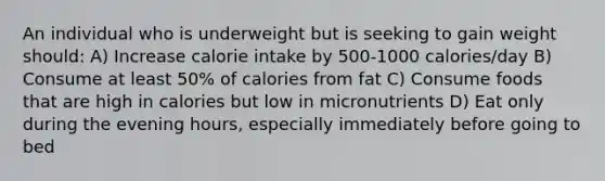 An individual who is underweight but is seeking to gain weight should: A) Increase calorie intake by 500-1000 calories/day B) Consume at least 50% of calories from fat C) Consume foods that are high in calories but low in micronutrients D) Eat only during the evening hours, especially immediately before going to bed