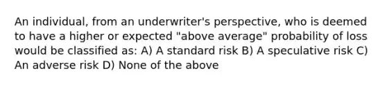 An individual, from an underwriter's perspective, who is deemed to have a higher or expected "above average" probability of loss would be classified as: A) A standard risk B) A speculative risk C) An adverse risk D) None of the above