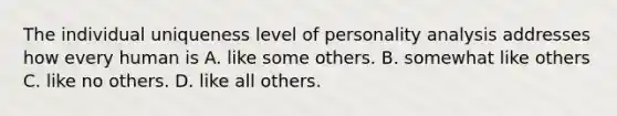 The individual uniqueness level of personality analysis addresses how every human is A. like some others. B. somewhat like others C. like no others. D. like all others.