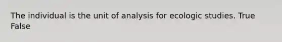 The individual is the unit of analysis for ecologic studies. True False