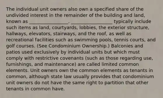 The individual unit owners also own a specified share of the undivided interest in the remainder of the building and land, known as _________________. __________________ typically include such items as land, courtyards, lobbies, the exterior structure, hallways, elevators, stairways, and the roof, as well as recreational facilities such as swimming pools, tennis courts, and golf courses. (See Condominium Ownership.) Balconies and patios used exclusively by individual units but which must comply with restrictive covenants (such as those regarding use, furnishings, and maintenance) are called limited common elements. Unit owners own the common elements as tenants in common, although state law usually provides that condominium unit owners do not have the same right to partition that other tenants in common have.