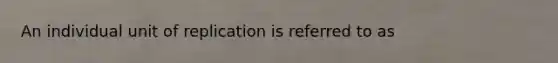 An individual unit of replication is referred to as