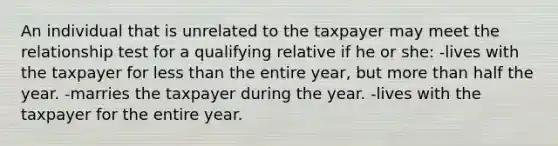 An individual that is unrelated to the taxpayer may meet the relationship test for a qualifying relative if he or she: -lives with the taxpayer for <a href='https://www.questionai.com/knowledge/k7BtlYpAMX-less-than' class='anchor-knowledge'>less than</a> the entire year, but <a href='https://www.questionai.com/knowledge/keWHlEPx42-more-than' class='anchor-knowledge'>more than</a> half the year. -marries the taxpayer during the year. -lives with the taxpayer for the entire year.